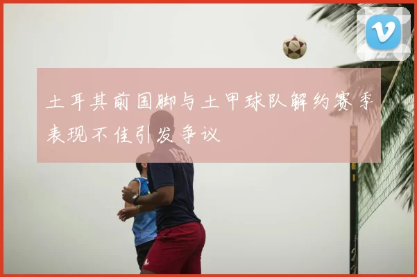 土耳其前国脚与土甲球队解约赛季表现不佳引发争议