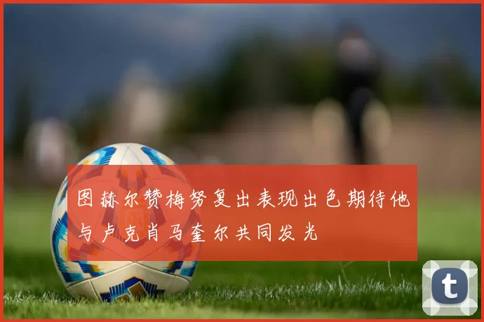 图赫尔赞梅努复出表现出色期待他与卢克肖马奎尔共同发光