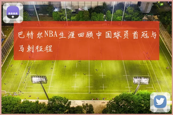 巴特尔NBA生涯回顾中国球员首冠与马刺征程