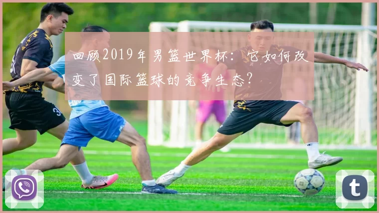 回顾2019年男篮世界杯:它如何改变了国际篮球的竞争生态?