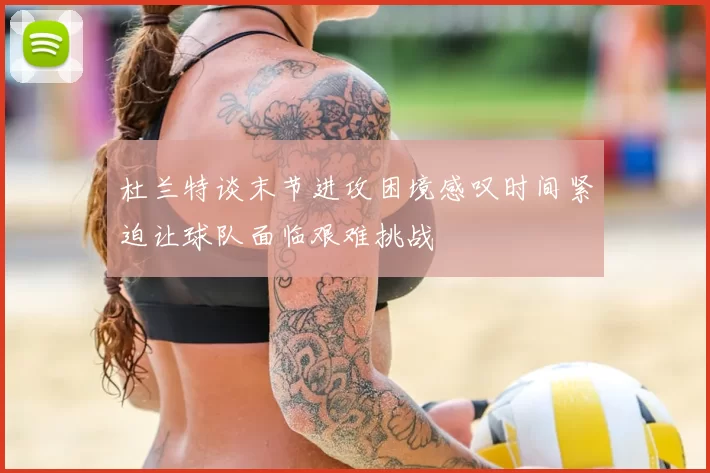 杜兰特谈末节进攻困境感叹时间紧迫让球队面临艰难挑战