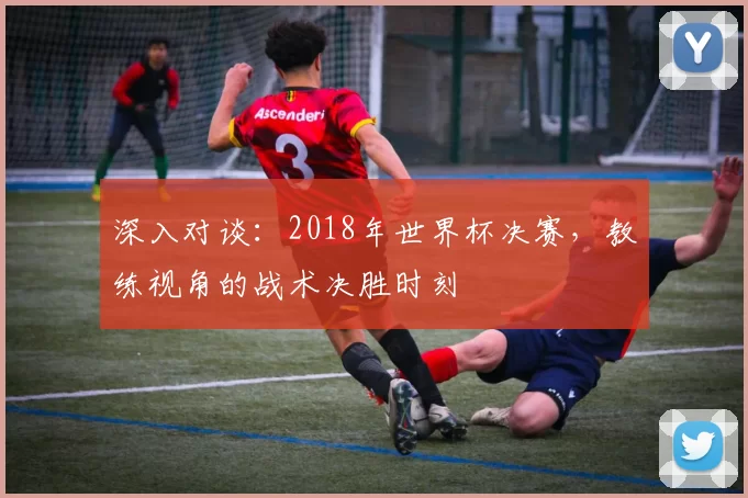 深入对谈:2018年世界杯决赛,教练视角的战术决胜时刻