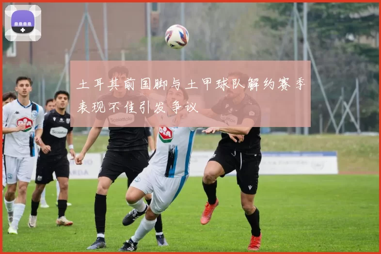 土耳其前国脚与土甲球队解约赛季表现不佳引发争议