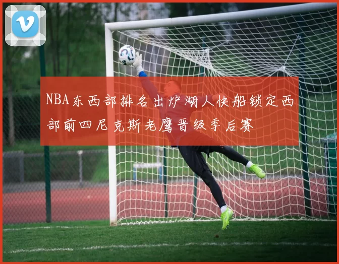 NBA东西部排名出炉湖人快船锁定西部前四尼克斯老鹰晋级季后赛