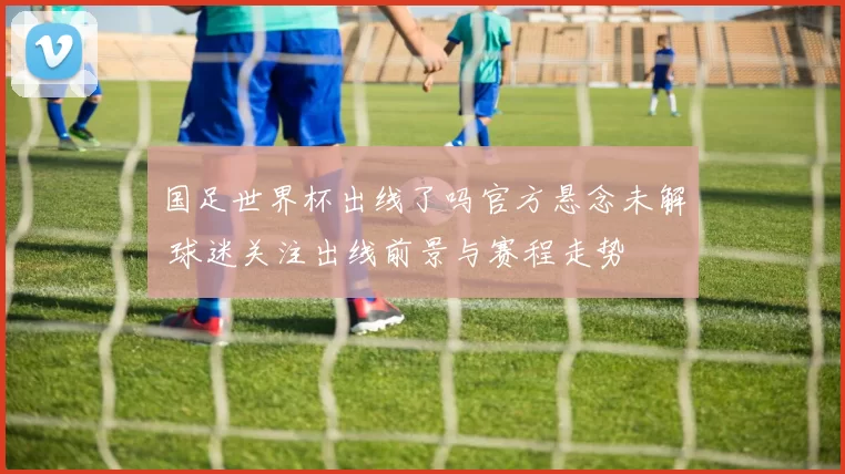 国足世界杯出线了吗官方悬念未解 球迷关注出线前景与赛程走势