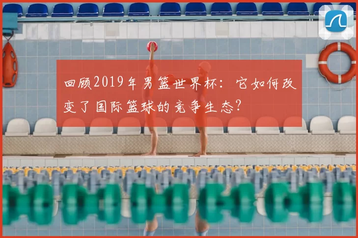 回顾2019年男篮世界杯：它如何改变了国际篮球的竞争生态？