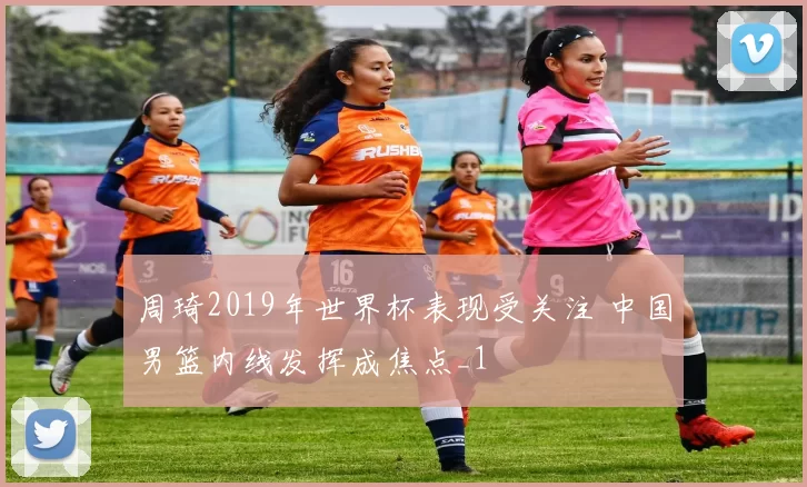 周琦2019年世界杯表现受关注 中国男篮内线发挥成焦点_1