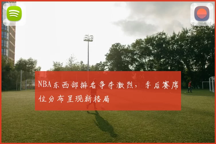 NBA东西部排名争夺激烈，季后赛席位分布呈现新格局