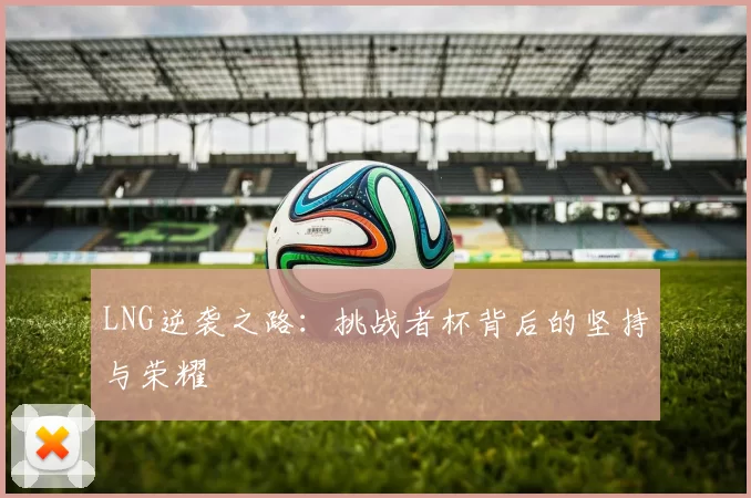 LNG逆袭之路：挑战者杯背后的坚持与荣耀