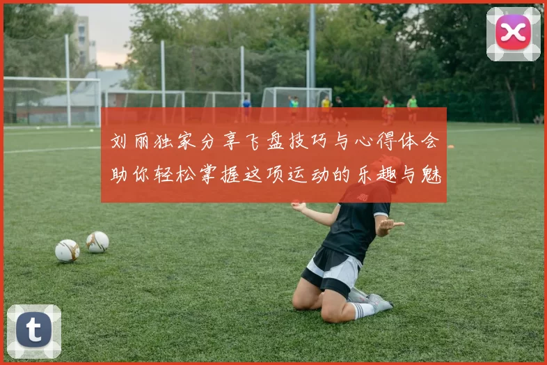 刘丽独家分享飞盘技巧与心得体会助你轻松掌握这项运动的乐趣与魅力