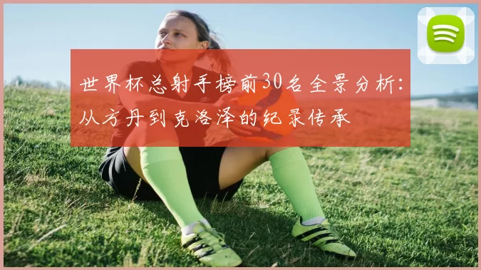 世界杯总射手榜前30名全景分析：从方丹到克洛泽的纪录传承