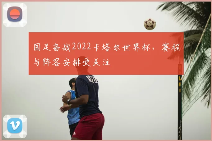 国足备战2022卡塔尔世界杯，赛程与阵容安排受关注