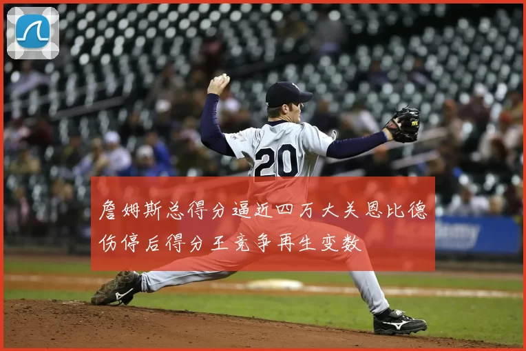 詹姆斯总得分逼近四万大关恩比德伤停后得分王竞争再生变数