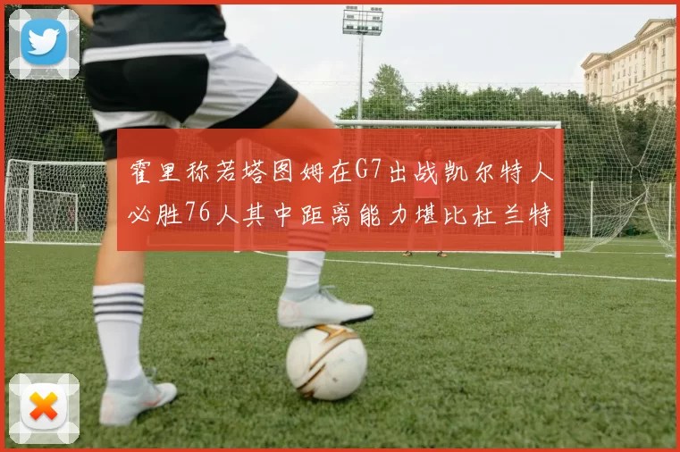 霍里称若塔图姆在G7出战凯尔特人必胜76人其中距离能力堪比杜兰特