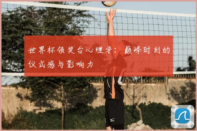 世界杯领奖台心理学：巅峰时刻的仪式感与影响力
