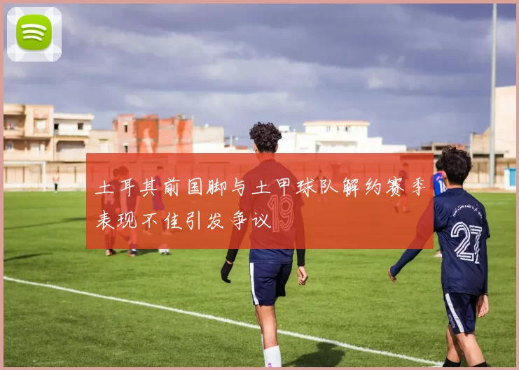 土耳其前国脚与土甲球队解约赛季表现不佳引发争议