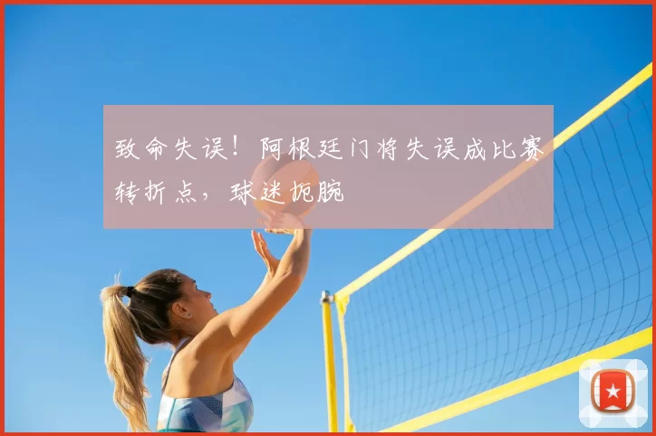致命失误！阿根廷门将失误成比赛转折点，球迷扼腕