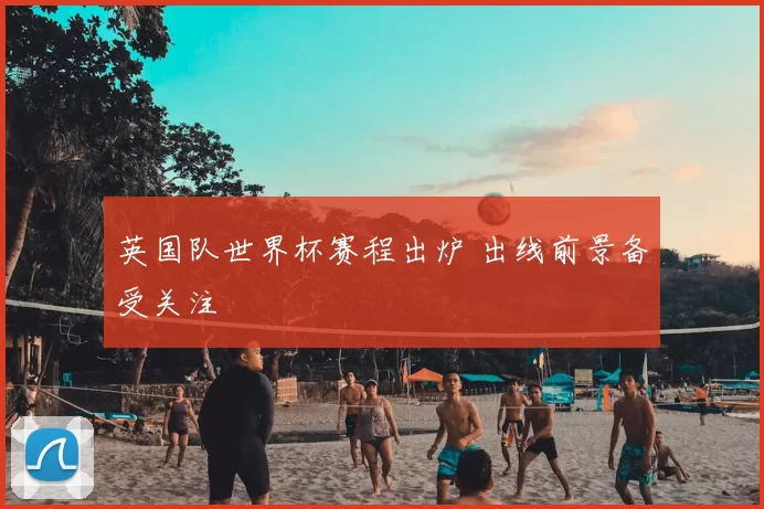 英国队世界杯赛程出炉 出线前景备受关注