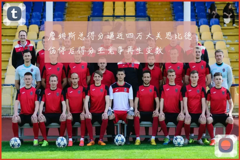 詹姆斯总得分逼近四万大关恩比德伤停后得分王竞争再生变数