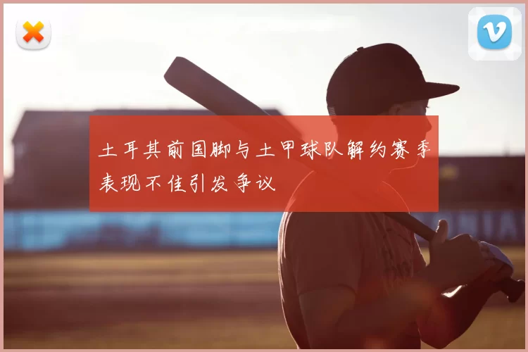 土耳其前国脚与土甲球队解约赛季表现不佳引发争议