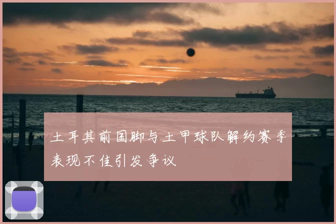 土耳其前国脚与土甲球队解约赛季表现不佳引发争议