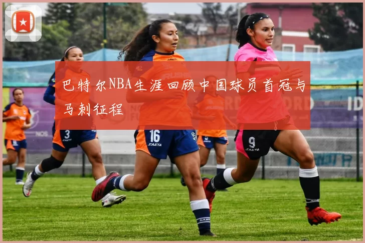 巴特尔NBA生涯回顾中国球员首冠与马刺征程