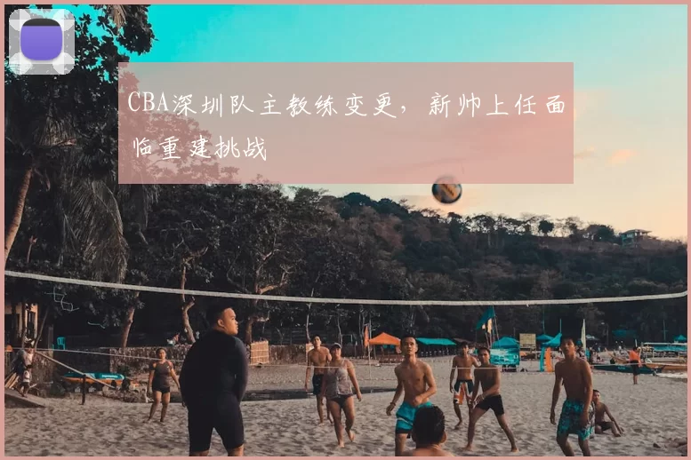 CBA深圳队主教练变更，新帅上任面临重建挑战